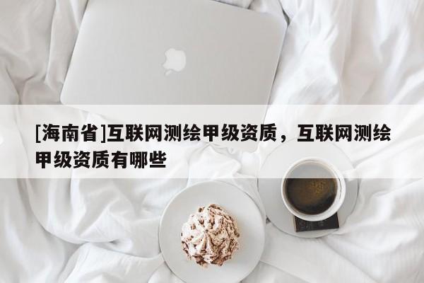 [海南省]互聯(lián)網(wǎng)測繪甲級資質，互聯(lián)網(wǎng)測繪甲級資質有哪些
