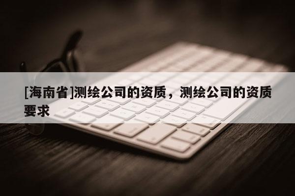 [海南省]測繪公司的資質，測繪公司的資質要求