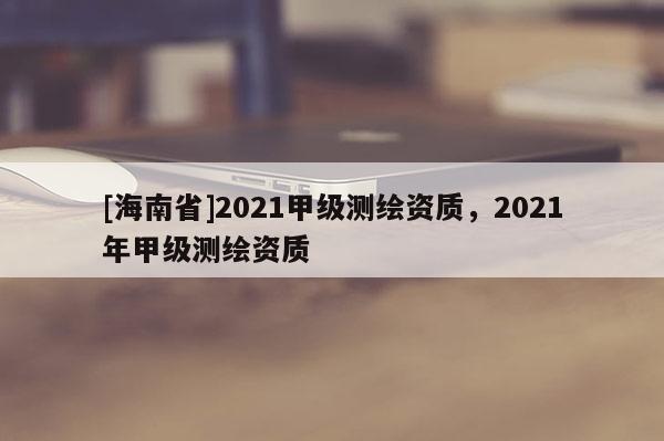 [海南省]2021甲級測繪資質，2021年甲級測繪資質