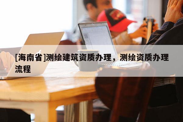 [海南省]測繪建筑資質辦理，測繪資質辦理流程