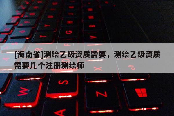 [海南省]測(cè)繪乙級(jí)資質(zhì)需要，測(cè)繪乙級(jí)資質(zhì)需要幾個(gè)注冊(cè)測(cè)繪師