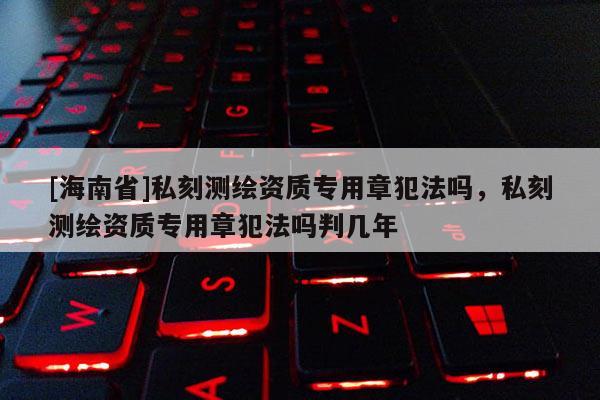 [海南省]私刻測繪資質(zhì)專用章犯法嗎，私刻測繪資質(zhì)專用章犯法嗎判幾年