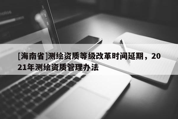 [海南省]測繪資質等級改革時間延期，2021年測繪資質管理辦法