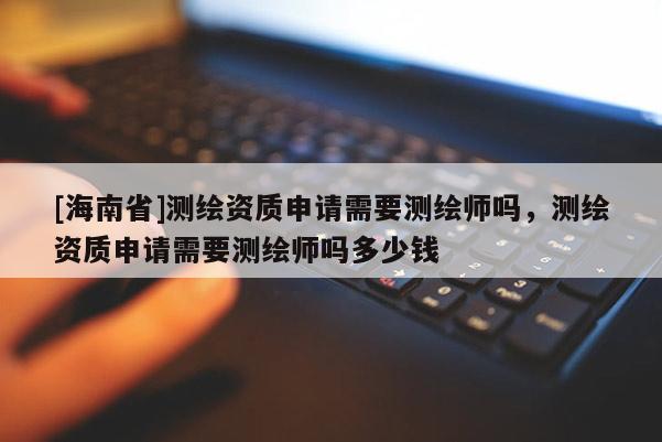 [海南省]測繪資質(zhì)申請需要測繪師嗎，測繪資質(zhì)申請需要測繪師嗎多少錢
