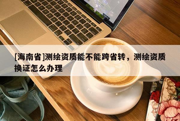 [海南省]測繪資質能不能跨省轉，測繪資質換證怎么辦理