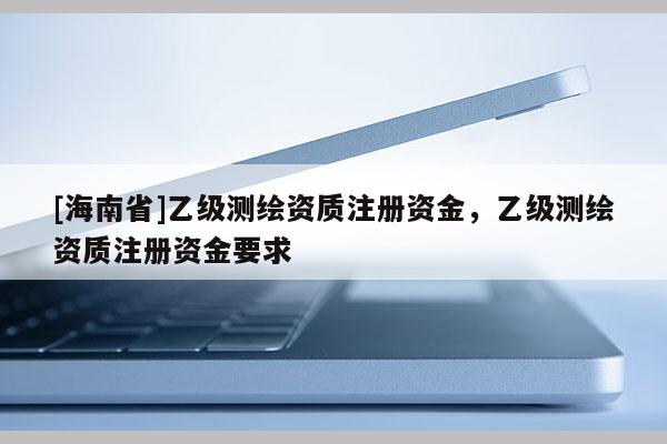 [海南省]乙級測繪資質注冊資金，乙級測繪資質注冊資金要求
