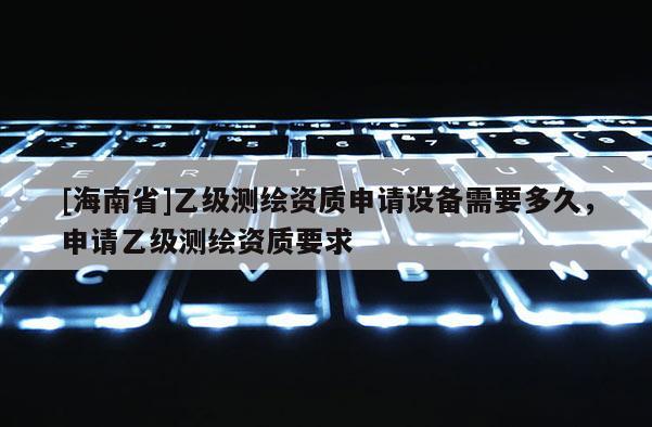 [海南省]乙級測繪資質申請設備需要多久，申請乙級測繪資質要求