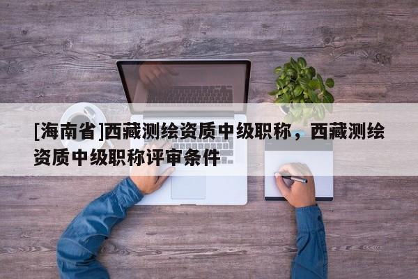 [海南省]西藏測繪資質中級職稱，西藏測繪資質中級職稱評審條件