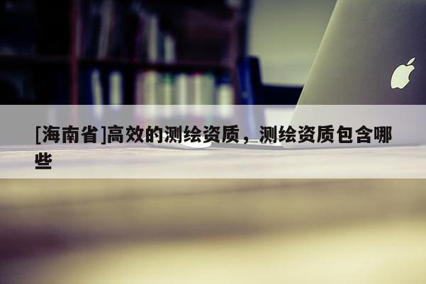 [海南省]高效的測繪資質，測繪資質包含哪些