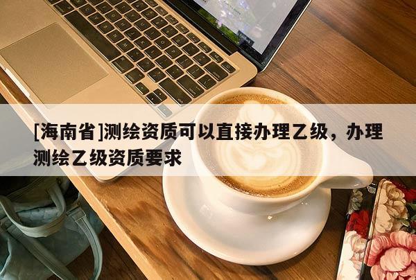 [海南省]測繪資質(zhì)可以直接辦理乙級，辦理測繪乙級資質(zhì)要求