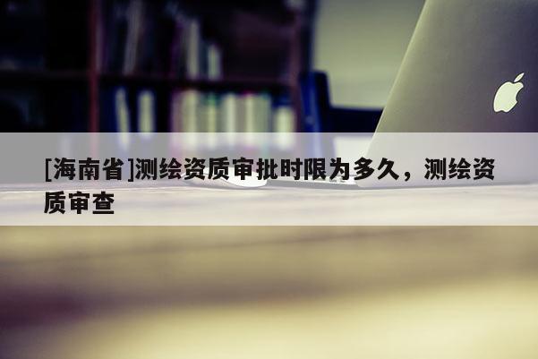 [海南省]測繪資質審批時限為多久，測繪資質審查