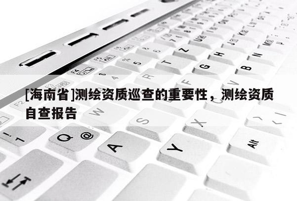 [海南省]測繪資質(zhì)巡查的重要性，測繪資質(zhì)自查報告