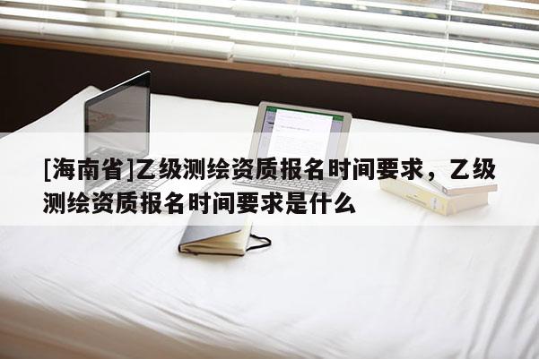 [海南省]乙級測繪資質(zhì)報名時間要求，乙級測繪資質(zhì)報名時間要求是什么