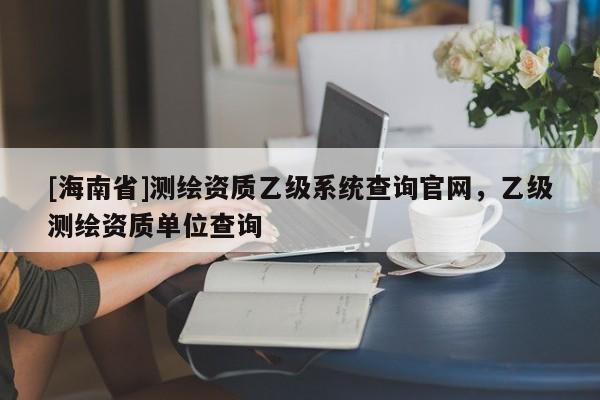 [海南省]測繪資質(zhì)乙級系統(tǒng)查詢官網(wǎng)，乙級測繪資質(zhì)單位查詢
