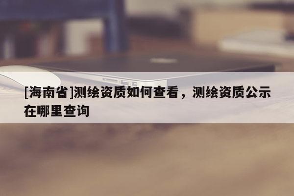 [海南省]測繪資質(zhì)如何查看，測繪資質(zhì)公示在哪里查詢