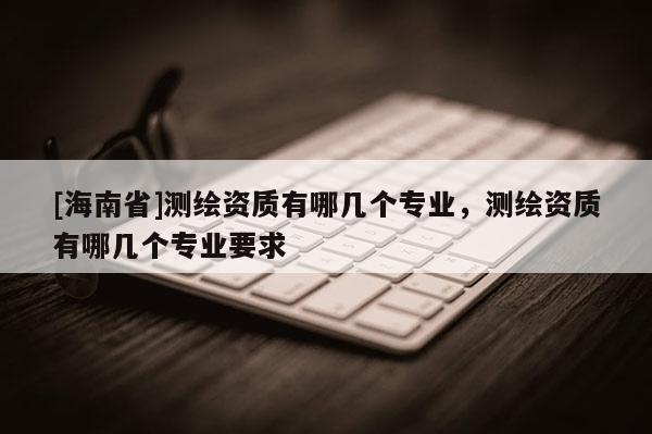 [海南省]測繪資質有哪幾個專業，測繪資質有哪幾個專業要求