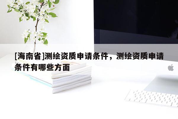 [海南省]測繪資質申請條件，測繪資質申請條件有哪些方面