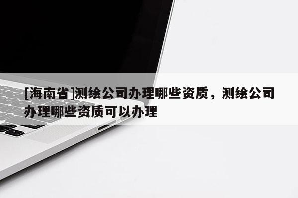 [海南省]測繪公司辦理哪些資質，測繪公司辦理哪些資質可以辦理