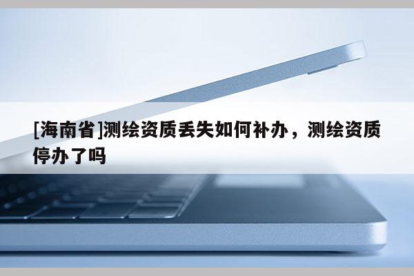 [海南省]測繪資質丟失如何補辦，測繪資質停辦了嗎