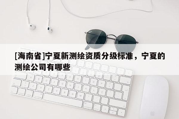 [海南省]寧夏新測繪資質分級標準，寧夏的測繪公司有哪些