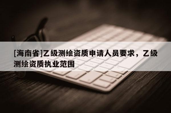 [海南省]乙級測繪資質申請人員要求，乙級測繪資質執業范圍