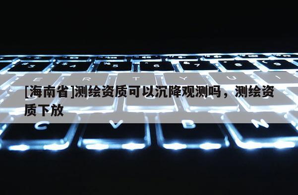 [海南省]測繪資質可以沉降觀測嗎，測繪資質下放