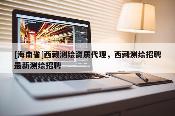 [海南省]西藏測(cè)繪資質(zhì)代理，西藏測(cè)繪招聘最新測(cè)繪招聘