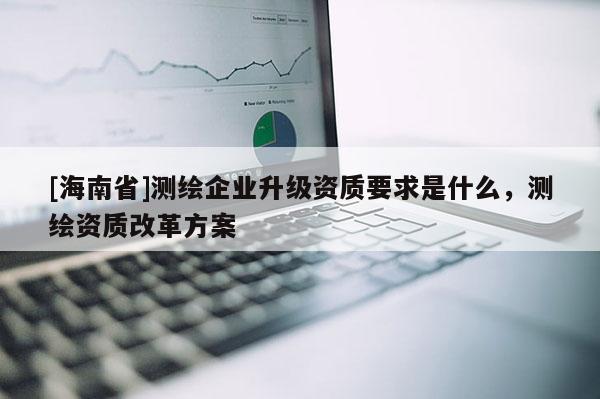 [海南省]測繪企業(yè)升級資質(zhì)要求是什么，測繪資質(zhì)改革方案