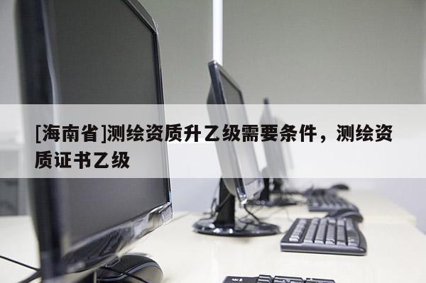 [海南省]測繪資質(zhì)升乙級需要條件，測繪資質(zhì)證書乙級
