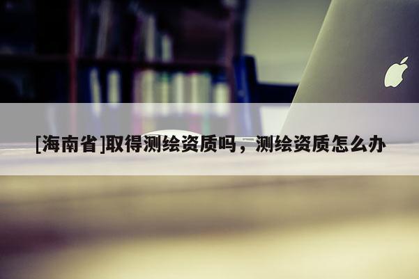 [海南省]取得測繪資質(zhì)嗎，測繪資質(zhì)怎么辦