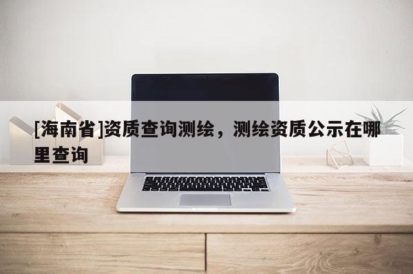 [海南省]資質(zhì)查詢測繪，測繪資質(zhì)公示在哪里查詢