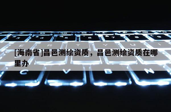 [海南省]昌邑測繪資質(zhì)，昌邑測繪資質(zhì)在哪里辦