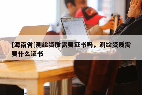 [海南省]測繪資質需要證書嗎，測繪資質需要什么證書