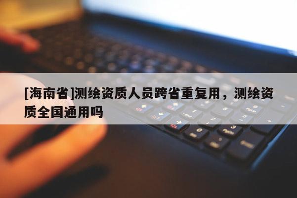 [海南省]測繪資質人員跨省重復用，測繪資質全國通用嗎