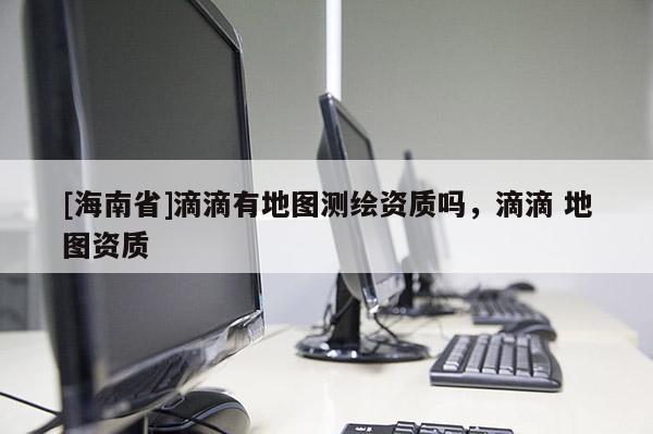 [海南省]滴滴有地圖測繪資質嗎，滴滴 地圖資質