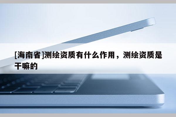 [海南省]測繪資質有什么作用，測繪資質是干嘛的