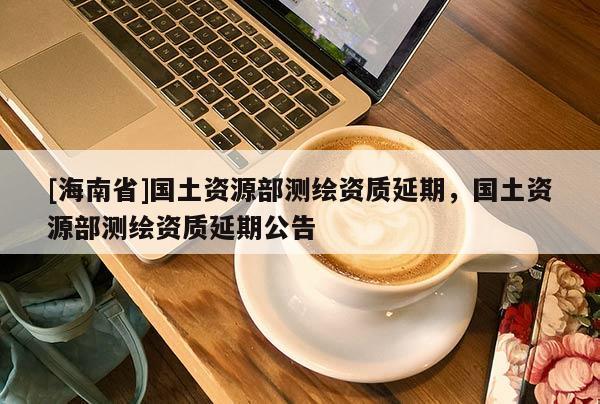 [海南省]國土資源部測繪資質(zhì)延期，國土資源部測繪資質(zhì)延期公告