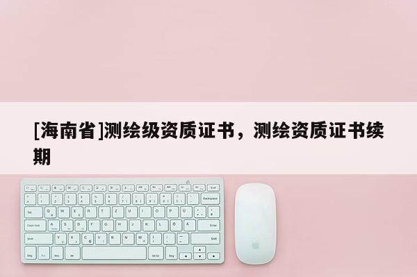 [海南省]測繪級資質證書，測繪資質證書續期