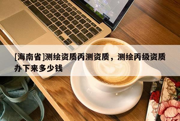 [海南省]測繪資質丙測資質，測繪丙級資質辦下來多少錢