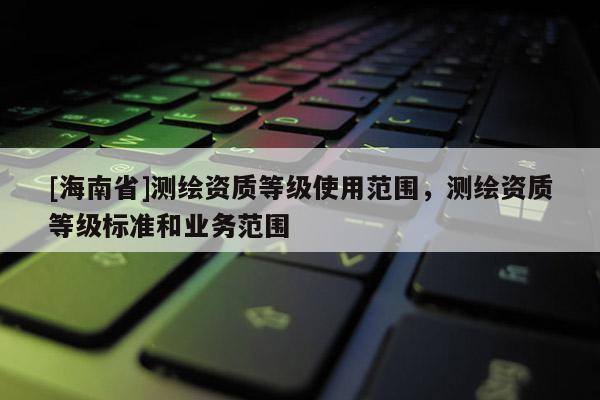 [海南省]測繪資質等級使用范圍，測繪資質等級標準和業務范圍
