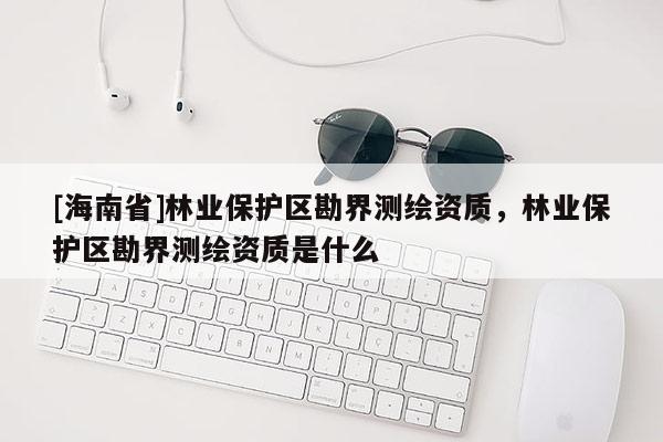 [海南省]林業保護區勘界測繪資質，林業保護區勘界測繪資質是什么