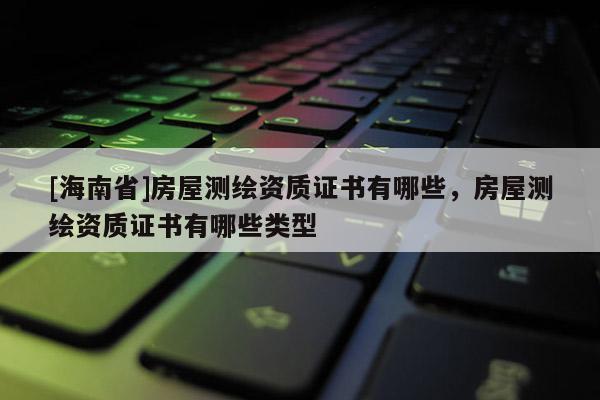 [海南省]房屋測繪資質(zhì)證書有哪些，房屋測繪資質(zhì)證書有哪些類型