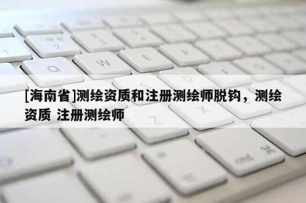 [海南省]測繪資質和注冊測繪師脫鉤，測繪資質 注冊測繪師