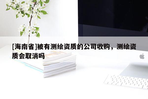 [海南省]被有測繪資質的公司收購，測繪資質會取消嗎