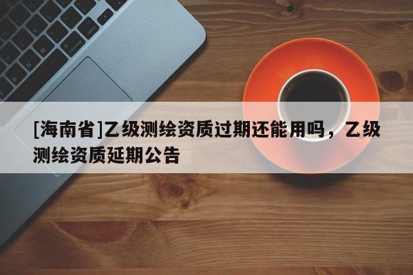 [海南省]乙級測繪資質過期還能用嗎，乙級測繪資質延期公告