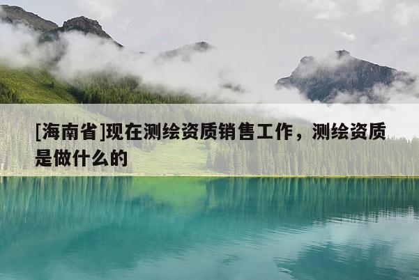 [海南省]現在測繪資質銷售工作，測繪資質是做什么的