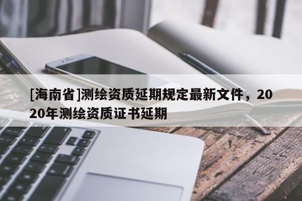 [海南省]測(cè)繪資質(zhì)延期規(guī)定最新文件，2020年測(cè)繪資質(zhì)證書延期
