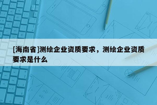[海南省]測繪企業資質要求，測繪企業資質要求是什么