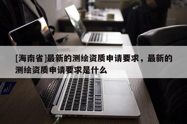 [海南省]最新的測繪資質(zhì)申請要求，最新的測繪資質(zhì)申請要求是什么