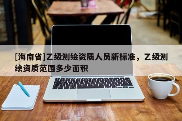 [海南省]乙級(jí)測(cè)繪資質(zhì)人員新標(biāo)準(zhǔn)，乙級(jí)測(cè)繪資質(zhì)范圍多少面積